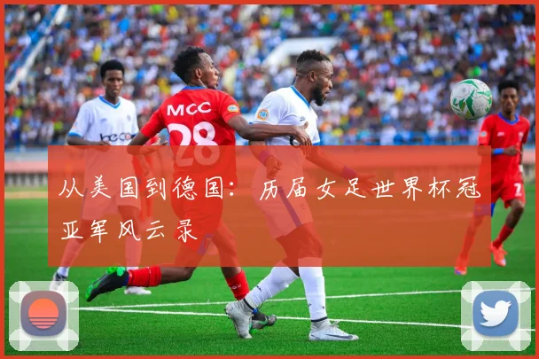 从美国到德国:历届女足世界杯冠亚军风云录
