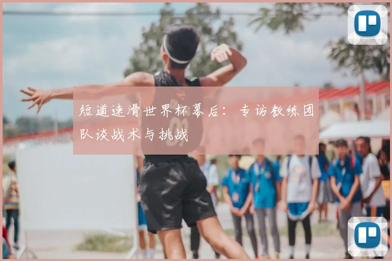 短道速滑世界杯幕后:专访教练团队谈战术与挑战