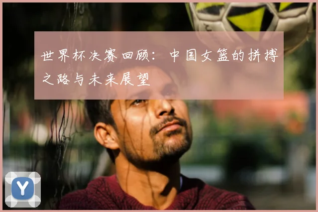 世界杯决赛回顾:中国女篮的拼搏之路与未来展望