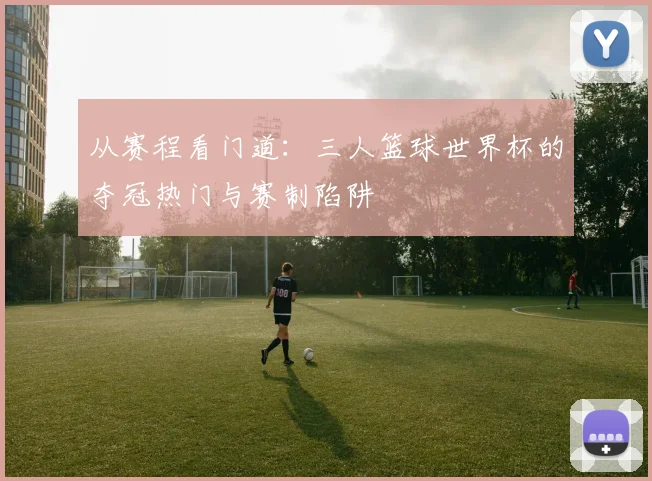 从赛程看门道：三人篮球世界杯的夺冠热门与赛制陷阱