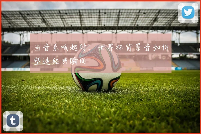 当音乐响起时：世界杯背景音如何塑造经典瞬间
