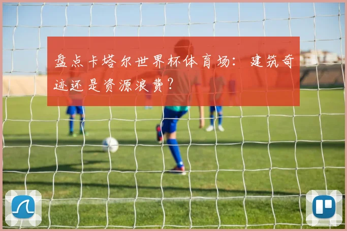 盘点卡塔尔世界杯体育场：建筑奇迹还是资源浪费？