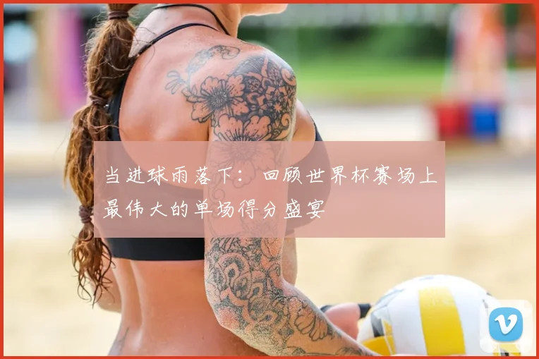 当进球雨落下：回顾世界杯赛场上最伟大的单场得分盛宴