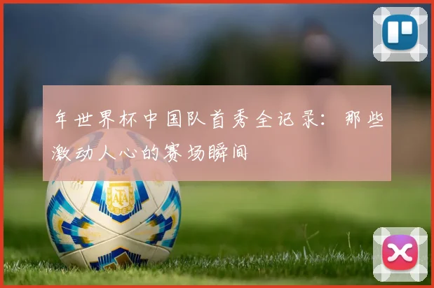 年世界杯中国队首秀全记录:那些激动人心的赛场瞬间