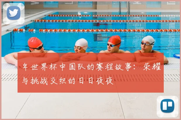 年世界杯中国队的赛程故事:荣耀与挑战交织的日日夜夜
