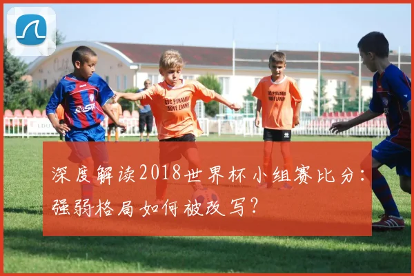 深度解读2018世界杯小组赛比分:强弱格局如何被改写?
