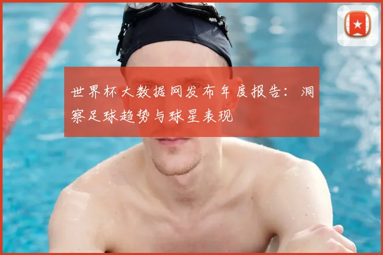 世界杯大数据网发布年度报告：洞察足球趋势与球星表现