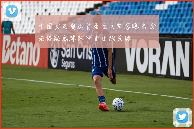 中国女足奥运首秀主力阵容曝光 新老搭配成球队冲击出线关键