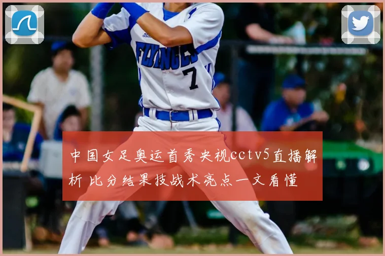 中国女足奥运首秀央视cctv5直播解析 比分结果技战术亮点一文看懂